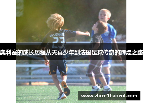 奥利塞的成长历程从天真少年到法国足球传奇的辉煌之路