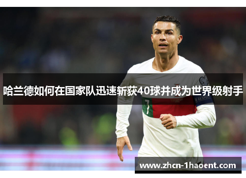 哈兰德如何在国家队迅速斩获40球并成为世界级射手 哈兰德如何在国家队迅速斩获40球并成为世界级射手