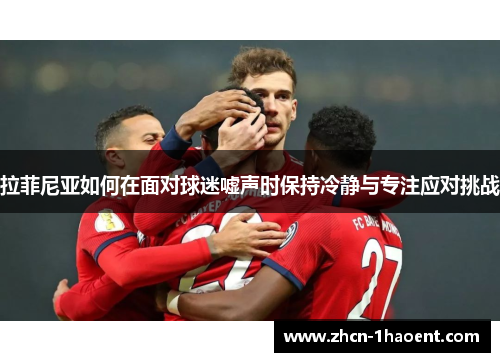 拉菲尼亚如何在面对球迷嘘声时保持冷静与专注应对挑战 拉菲尼亚如何在面对球迷嘘声时保持冷静与专注应对挑战