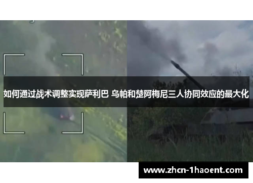 如何通过战术调整实现萨利巴 乌帕和楚阿梅尼三人协同效应的最大化