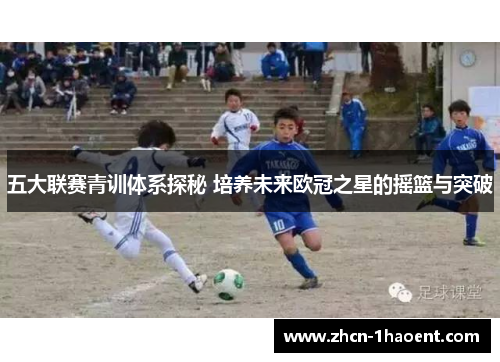 五大联赛青训体系探秘 培养未来欧冠之星的摇篮与突破
