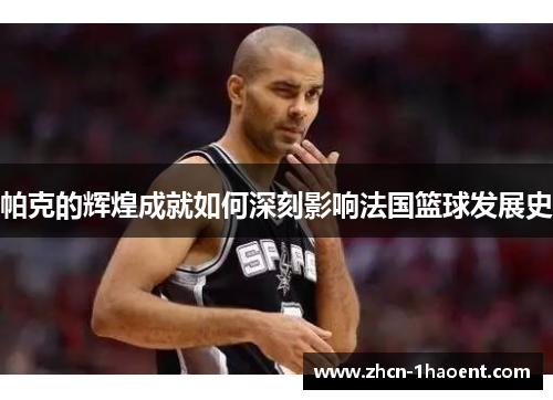 帕克的辉煌成就如何深刻影响法国篮球发展史 帕克的辉煌成就如何深刻影响法国篮球发展史