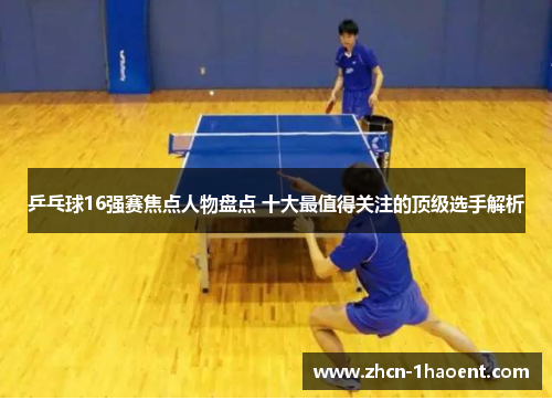 乒乓球16强赛焦点人物盘点 十大最值得关注的顶级选手解析