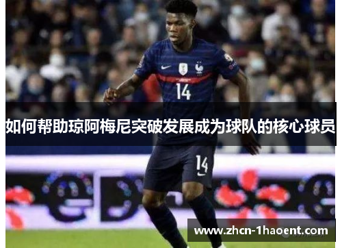 如何帮助琼阿梅尼突破发展成为球队的核心球员 如何帮助琼阿梅尼突破发展成为球队的核心球员