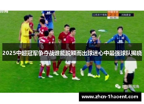 2025中超冠军争夺战谁能脱颖而出球迷心中最强球队揭晓