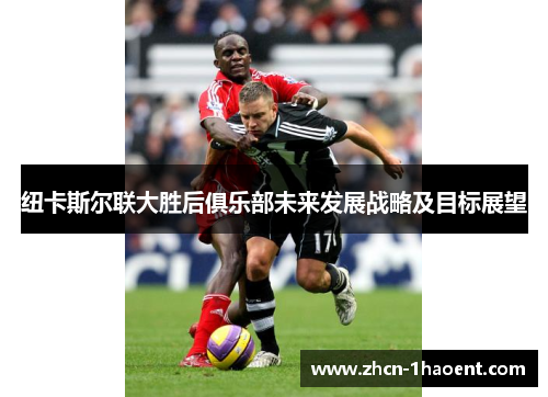 纽卡斯尔联大胜后俱乐部未来发展战略及目标展望 纽卡斯尔联大胜后俱乐部未来发展战略及目标展望
