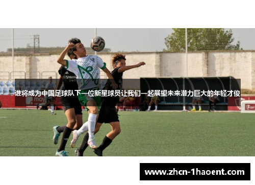 谁将成为中国足球队下一位新星球员让我们一起展望未来潜力巨大的年轻才俊 谁将成为中国足球队下一位新星球员让我们一起展望未来潜力巨大的年轻才俊