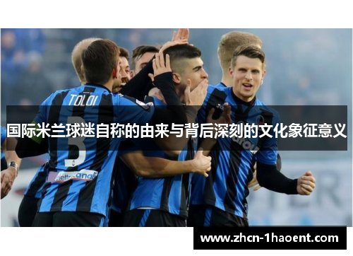 国际米兰球迷自称的由来与背后深刻的文化象征意义 国际米兰球迷自称的由来与背后深刻的文化象征意义