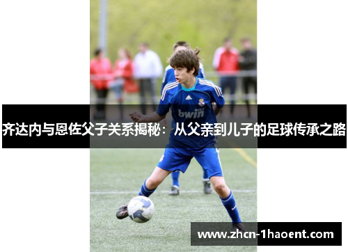 齐达内与恩佐父子关系揭秘：从父亲到儿子的足球传承之路