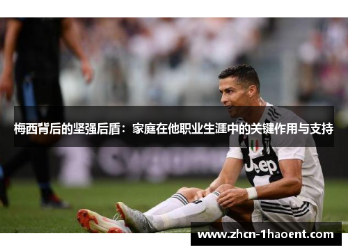 梅西背后的坚强后盾：家庭在他职业生涯中的关键作用与支持