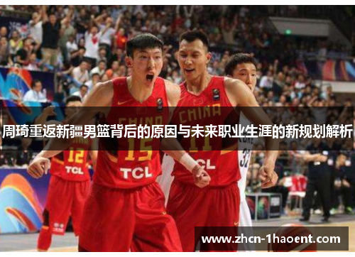 周琦重返新疆男篮背后的原因与未来职业生涯的新规划解析
