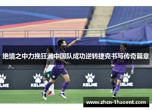 绝境之中力挽狂澜中国队成功逆转捷克书写传奇篇章