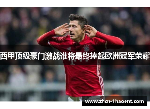 西甲顶级豪门激战谁将最终捧起欧洲冠军荣耀